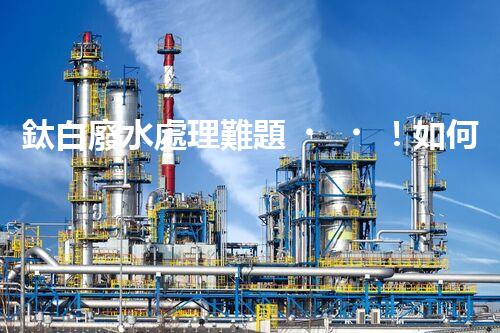 鈦白廢水處理難題！如何破解高難度環(huán)保挑戰(zhàn)？